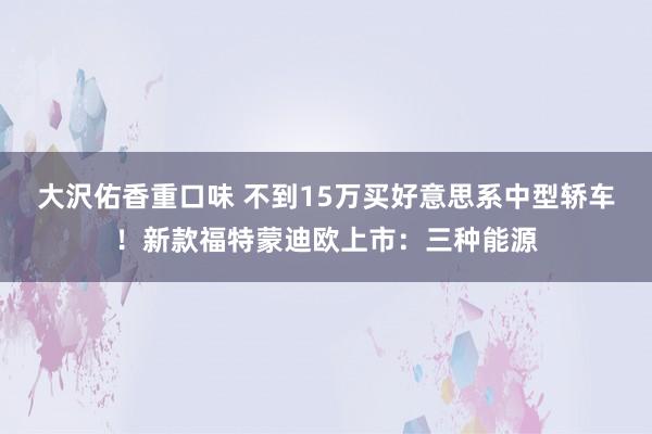 大沢佑香重口味 不到15万买好意思系中型轿车！新款福特蒙迪欧上市：三种能源