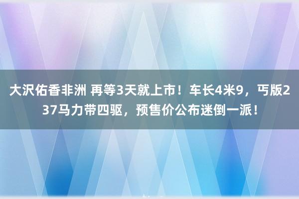 大沢佑香非洲 再等3天就上市！车长4米9，丐版237马力带四驱，预售价公布迷倒一派！