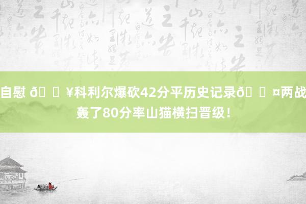 自慰 💥科利尔爆砍42分平历史记录😤两战轰了80分率山猫横扫晋级！