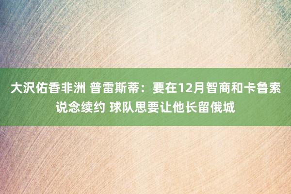 大沢佑香非洲 普雷斯蒂：要在12月智商和卡鲁索说念续约 球队思要让他长留俄城