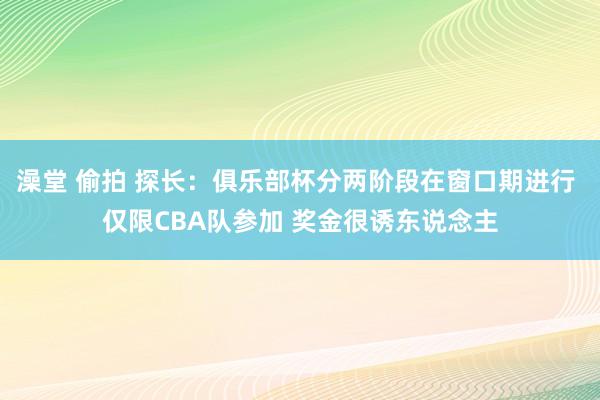 澡堂 偷拍 探长：俱乐部杯分两阶段在窗口期进行 仅限CBA队参加 奖金很诱东说念主