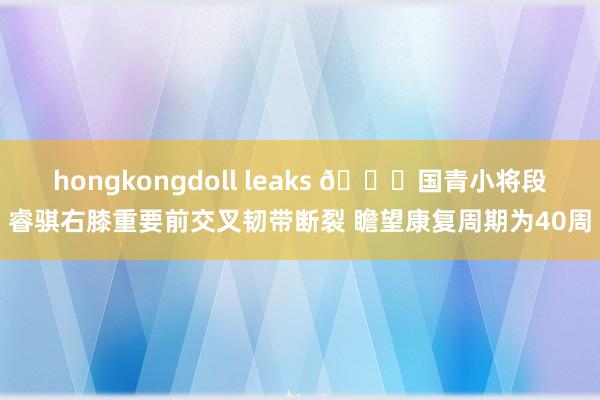 hongkongdoll leaks 💔国青小将段睿骐右膝重要前交叉韧带断裂 瞻望康复周期为40周