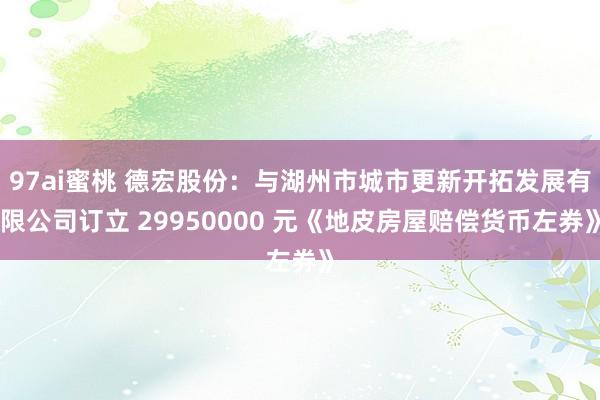 97ai蜜桃 德宏股份：与湖州市城市更新开拓发展有限公司订立 29950000 元《地皮房屋赔偿货币左券》