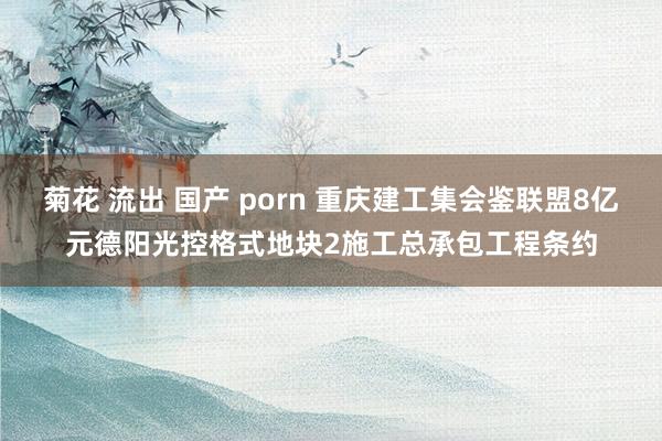 菊花 流出 国产 porn 重庆建工集会鉴联盟8亿元德阳光控格式地块2施工总承包工程条约