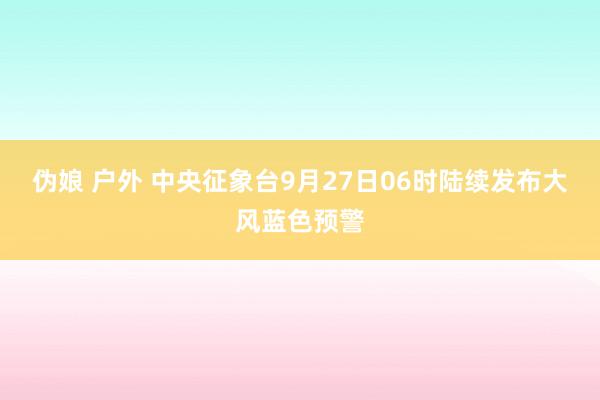 伪娘 户外 中央征象台9月27日06时陆续发布大风蓝色预警