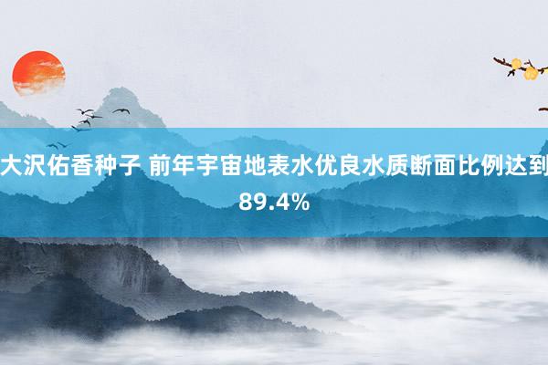 大沢佑香种子 前年宇宙地表水优良水质断面比例达到89.4%