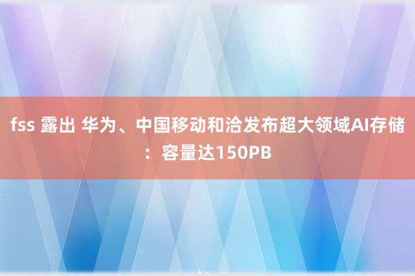 fss 露出 华为、中国移动和洽发布超大领域AI存储：容量达150PB