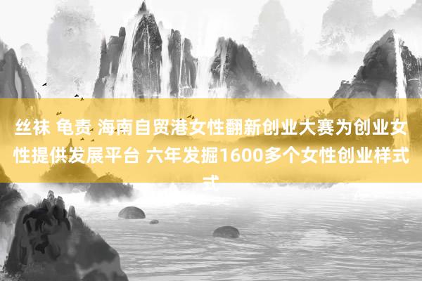 丝袜 龟责 海南自贸港女性翻新创业大赛为创业女性提供发展平台 六年发掘1600多个女性创业样式