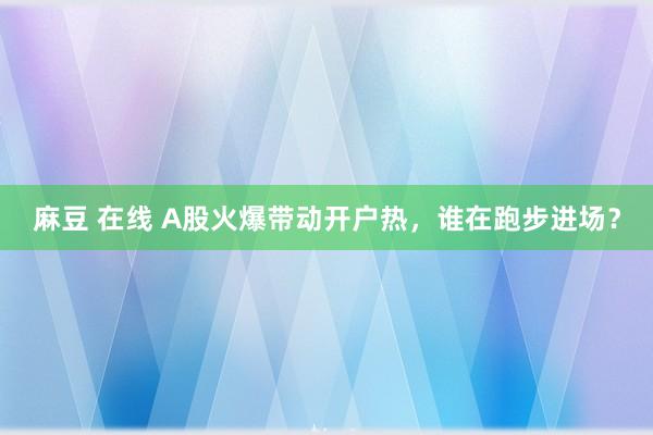 麻豆 在线 A股火爆带动开户热，谁在跑步进场？