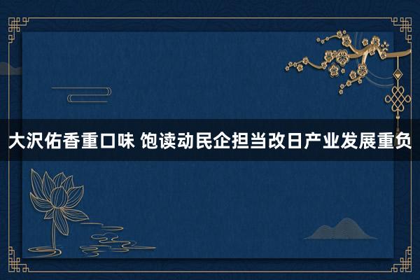 大沢佑香重口味 饱读动民企担当改日产业发展重负