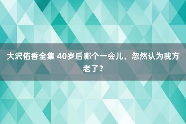 大沢佑香全集 40岁后哪个一会儿，忽然认为我方老了？