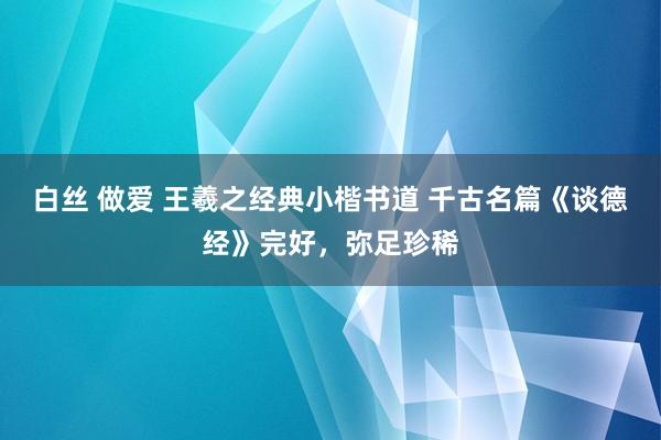 白丝 做爱 王羲之经典小楷书道 千古名篇《谈德经》完好，弥足珍稀