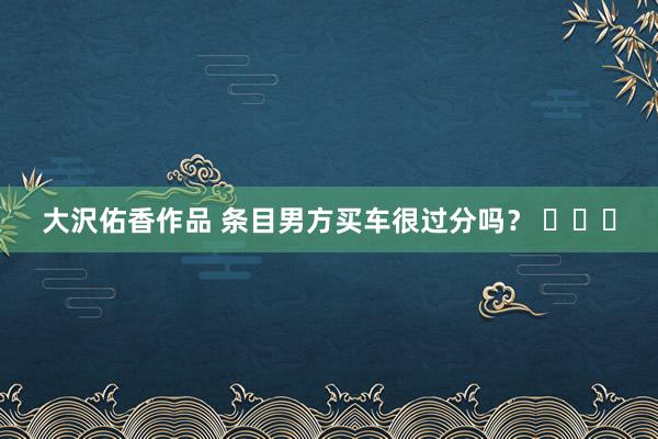 大沢佑香作品 条目男方买车很过分吗？ ​​​