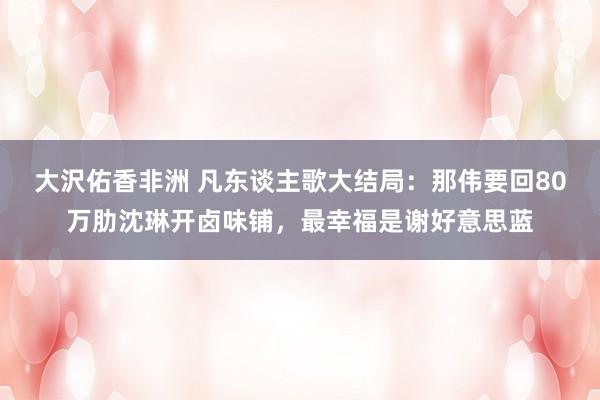 大沢佑香非洲 凡东谈主歌大结局：那伟要回80万肋沈琳开卤味铺，最幸福是谢好意思蓝