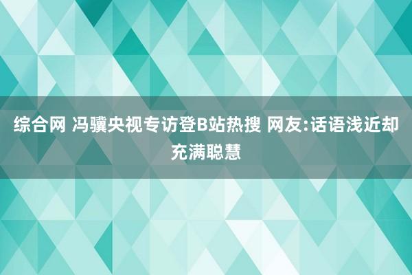 综合网 冯骥央视专访登B站热搜 网友:话语浅近却充满聪慧