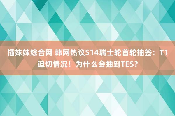 插妹妹综合网 韩网热议S14瑞士轮首轮抽签：T1迫切情况！为什么会抽到TES？