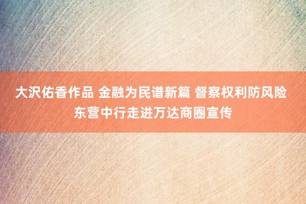 大沢佑香作品 金融为民谱新篇 督察权利防风险 东营中行走进万达商圈宣传