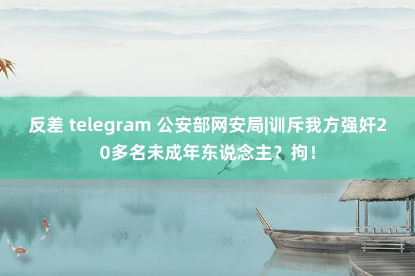 反差 telegram 公安部网安局|训斥我方强奸20多名未成年东说念主？拘！