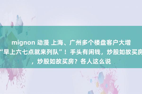 mignon 动漫 上海、广州多个楼盘客户大增，有东说念主“早上六七点就来列队”！手头有闲钱，炒股如故买房？各人这么说