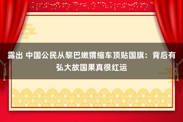 露出 中国公民从黎巴嫩猬缩车顶贴国旗：背后有弘大故国果真很红运