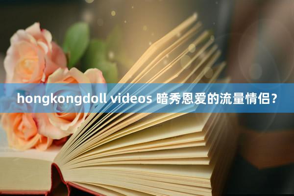 hongkongdoll videos 暗秀恩爱的流量情侣？