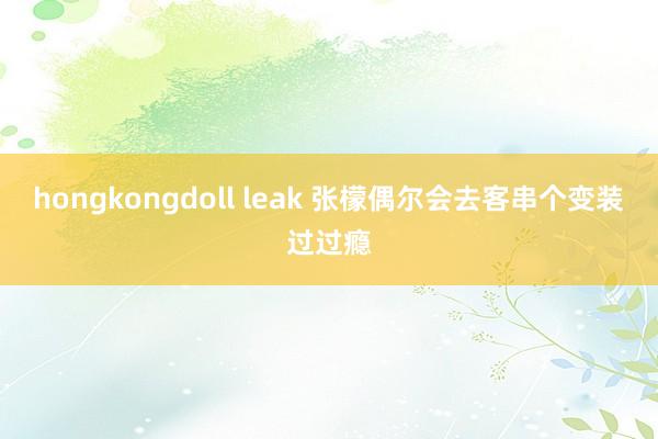 hongkongdoll leak 张檬偶尔会去客串个变装过过瘾