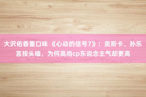 大沢佑香重口味 《心动的信号7》：奥斯卡、孙乐言按头嗑，为何高尚cp东说念主气却更高