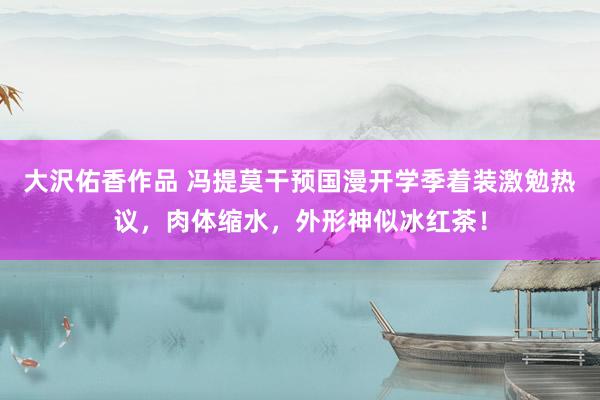 大沢佑香作品 冯提莫干预国漫开学季着装激勉热议，肉体缩水，外形神似冰红茶！