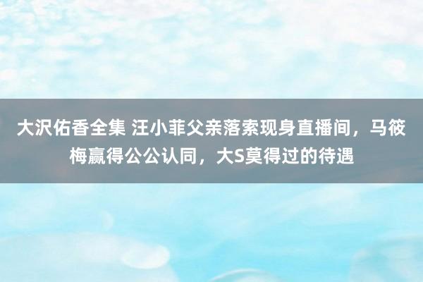 大沢佑香全集 汪小菲父亲落索现身直播间，马筱梅赢得公公认同，大S莫得过的待遇