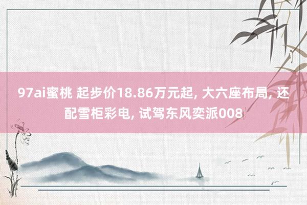 97ai蜜桃 起步价18.86万元起， 大六座布局， 还配雪柜彩电， 试驾东风奕派008