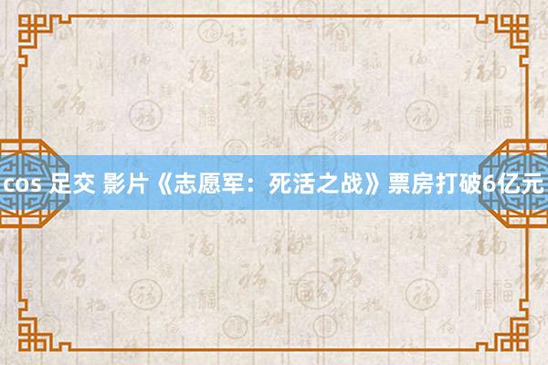 cos 足交 影片《志愿军：死活之战》票房打破6亿元