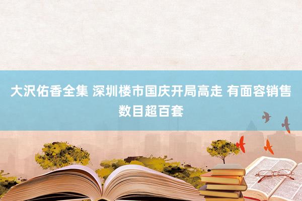 大沢佑香全集 深圳楼市国庆开局高走 有面容销售数目超百套