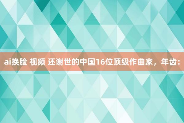 ai换脸 视频 还谢世的中国16位顶级作曲家，年齿：