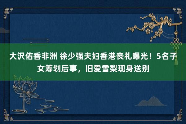 大沢佑香非洲 徐少强夫妇香港丧礼曝光！5名子女筹划后事，旧爱雪梨现身送别