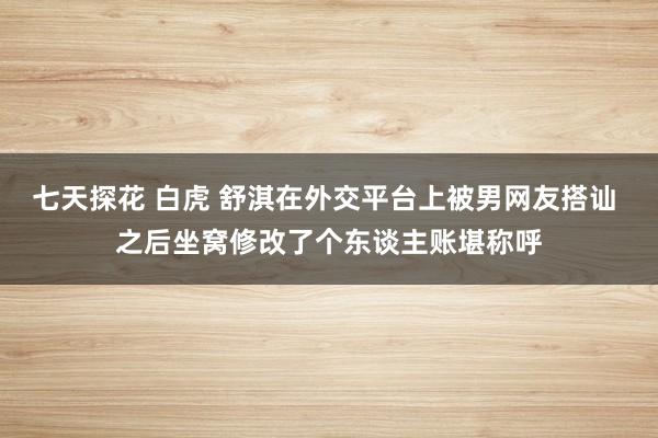 七天探花 白虎 舒淇在外交平台上被男网友搭讪 之后坐窝修改了个东谈主账堪称呼