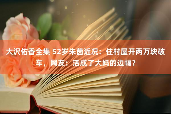 大沢佑香全集 52岁朱茵近况：住村屋开两万块破车，网友：活成了大妈的边幅？