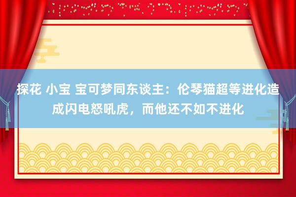 探花 小宝 宝可梦同东谈主：伦琴猫超等进化造成闪电怒吼虎，而他还不如不进化