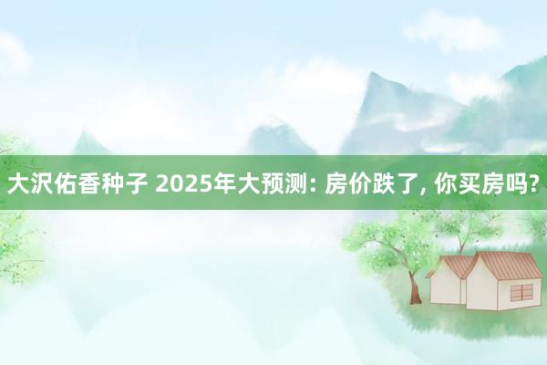 大沢佑香种子 2025年大预测: 房价跌了， 你买房吗?