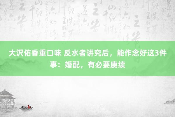 大沢佑香重口味 反水者讲究后，能作念好这3件事：婚配，有必要赓续