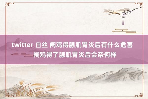 twitter 白丝 阉鸡得腺肌胃炎后有什么危害   阉鸡得了腺肌胃炎后会奈何样