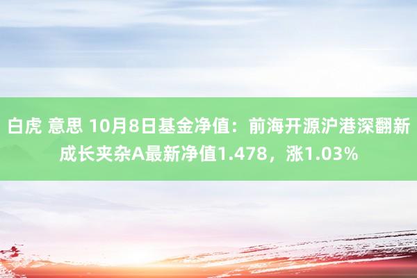 白虎 意思 10月8日基金净值：前海开源沪港深翻新成长夹杂A最新净值1.478，涨1.03%