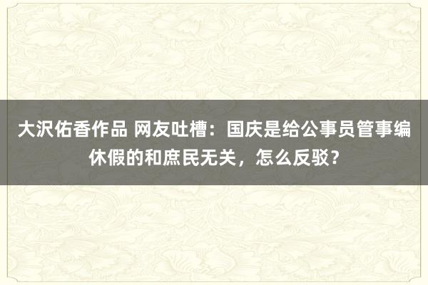 大沢佑香作品 网友吐槽：国庆是给公事员管事编休假的和庶民无关，怎么反驳？