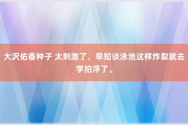 大沢佑香种子 太刺激了，早知谈泳池这样炸裂就去学拍浮了。