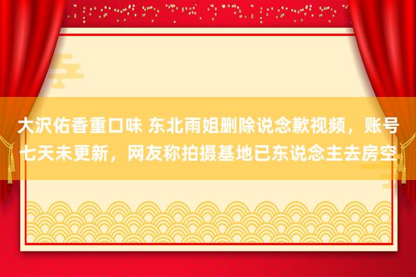 大沢佑香重口味 东北雨姐删除说念歉视频，账号七天未更新，网友称拍摄基地已东说念主去房空