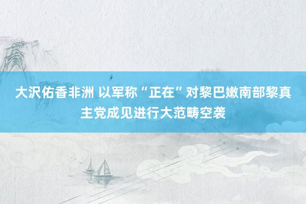 大沢佑香非洲 以军称“正在”对黎巴嫩南部黎真主党成见进行大范畴空袭