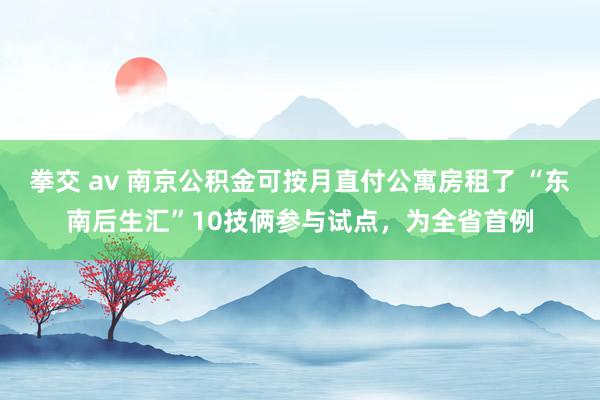 拳交 av 南京公积金可按月直付公寓房租了 “东南后生汇”10技俩参与试点，为全省首例