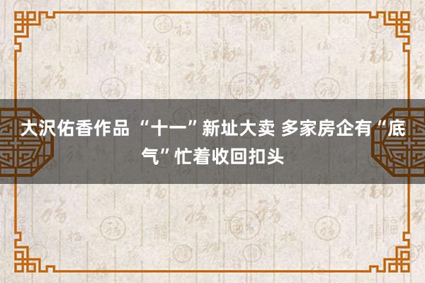 大沢佑香作品 “十一”新址大卖 多家房企有“底气”忙着收回扣头