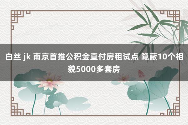 白丝 jk 南京首推公积金直付房租试点 隐蔽10个相貌5000多套房