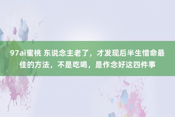 97ai蜜桃 东说念主老了，才发现后半生惜命最佳的方法，不是吃喝，是作念好这四件事