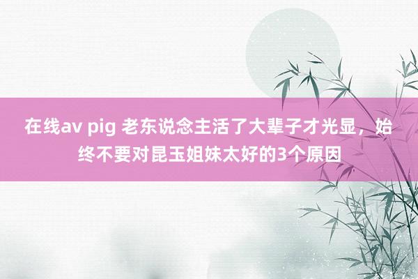 在线av pig 老东说念主活了大辈子才光显，始终不要对昆玉姐妹太好的3个原因